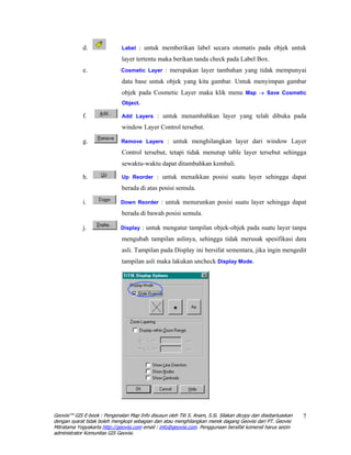 d.               Label : untuk memberikan label secara otomatis pada objek untuk

                              layer tertentu maka berikan tanda check pada Label Box.
             e.               Cosmetic Layer : merupakan layer tambahan yang tidak mempunyai

                              data base untuk objek yang kita gambar. Untuk menyimpan gambar
                              objek pada Cosmetic Layer maka klik menu Map → Save Cosmetic
                              Object.

             f.               Add Layers : untuk menambahkan layer yang telah dibuka pada

                              window Layer Control tersebut.

             g.               Remove Layers : untuk menghilangkan layer dari window Layer

                              Control tersebut, tetapi tidak menutup table layer tersebut sehingga
                              sewaktu-waktu dapat ditambahkan kembali.

             h.               Up Reorder : untuk menaikkan posisi suatu layer sehingga dapat

                              berada di atas posisi semula.

             i.               Down Reorder : untuk menurunkan posisi suatu layer sehingga dapat

                              berada di bawah posisi semula.

             j.               Display : untuk mengatur tampilan objek-objek pada suatu layer tanpa

                              mengubah tampilan aslinya, sehingga tidak merusak spesifikasi data
                              asli. Tampilan pada Display ini bersifat sementara, jika ingin mengedit
                              tampilan asli maka lakukan uncheck Display Mode.




Geovisi™ GIS E-book : Pengenalan Map Info disusun oleh Titi S. Anam, S.Si. Silakan dicopy dan disebarluaskan   7
dengan syarat tidak boleh mengkopi sebagian dan atau menghilangkan merek dagang Geovisi dari PT. Geovisi
Mitratama Yogyakarta http://geovisi.com email : info@geovisi.com. Penggunaan bersifat komersil harus seizin
administrator Komunitas GIS Geovisi.
 