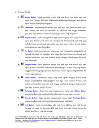 c. Drawing Toolbar

               Symbol Button : untuk membuat symbol titik pada layer yang diedit atau pada

               layout peta. Caranya, klik tanda ini kemudian klikkan pada layer peta atau window
               layout dengan posisi yang diinginkan.

               Line Button : untuk menggambar objek garis pada layer yang diedit atau pada layout

               peta. Caranya, klik tanda ini kemudian klik, tahan dan tarik hingga membentuk
               garis pada layer peta atau window layout dengan posisi yang diinginkan.

               Polyline Button : untuk menggambar objek polyline pada layer yang diedit atau

               layout peta. Caranya, klik tanda ini kemudian klik beberapa kali pada titik yang
               berbeda hingga membentuk garis pada layer peta atau window layout, dengan
               bentuk dan posisi yang diinginkan.

               Arc Button : untuk membuat garis lengkungan pada peta editable atau pada layout.

               Caranya klik tanda ini kemudian klik, tahan dan tarik hingga membentuk garis
               lengkung pada layer peta atau window layout, dengan kelengkungan dan posisi
               yang diinginkan.

               Polygon Button : untuk membuat poligon atau area pada peta editable atau pada

               layout. Caranya klik tanda ini kemudian klik beberapa kali pada titik yang berbeda
               hingga membentuk poligon pada layer peta atau window layout, dengan bentuk dan
               posisi yang diinginkan.

               Ellipse Button : mempunyai fungsi yang sama seperti Polygon Button, tetapi

               poligon yang terbentuk adalah lingkaran atau elips secara otomatis. Caranya, klik
               tombol ini kemudian tekan dan tarik hingga membentuk poligon lingkaran/elips
               pada layer peta atau window layout.

               Rectangle Button : fungsi dan cara penggunaannya sama seperti Ellipse Button,

               tetapi digunakan untuk membuat poligon berbentuk persegi secara otomatis.

               Rounded Button : fungsi dan cara penggunaannya sama seperti Rectangle Button,

               tetapi digunakan untuk membuat poligon yang hampir melingkar.

               Text Button : untuk menambahkan teks pada layer editable atau pada layout.

               Caranya klik tanda ini kemudian klik pada layer peta atau window layout dan
               tulislah huruf-huruf yang dikehendaki.

Geovisi™ GIS E-book : Pengenalan Map Info disusun oleh Titi S. Anam, S.Si. Silakan dicopy dan disebarluaskan   10
dengan syarat tidak boleh mengkopi sebagian dan atau menghilangkan merek dagang Geovisi dari PT. Geovisi
Mitratama Yogyakarta http://geovisi.com email : info@geovisi.com. Penggunaan bersifat komersil harus seizin
administrator Komunitas GIS Geovisi.
 