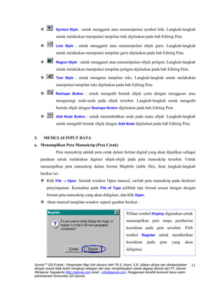 Symbol Style : untuk mengganti atau memanipulasi symbol titik. Langkah-langkah

               untuk melakukan manipulasi tampilan titik dijelaskan pada bab Editing Peta.

               Line Style : untuk mengganti atau memanipulasi objek garis. Langkah-langkah

               untuk melakukan manipulasi tampilan garis dijelaskan pada bab Editing Peta.

               Region Style : untuk mengganti atau memanipulasi objek poligon. Langkah-langkah

               untuk melakukan manipulasi tampilan poligon dijelaskan pada bab Editing Peta.

               Text Style : untuk mengatur tampilan teks. Langkah-langkah untuk melakukan

               manipulasi tampilan teks dijelaskan pada bab Editing Peta.

               Reshape Button : untuk mengedit bentuk objek yaitu dengan menggeser atau

               mengurangi node-node pada objek tersebut. Langkah-langkah untuk mengedit
               bentuk objek dengan Reshape Button dijelaskan pada bab Editing Peta.

               Add Node Button : untuk menambahkan node pada suatu objek. Langkah-langkah

               untuk mengedit bentuk objek dengan Add Node dijelaskan pada bab Editing Peta.


3.     MEMULAI INPUT DATA
a. Menampilkan Peta Manuskrip (Peta Cetak)
               Peta manuskrip adalah peta cetak dalam format digital yang akan dijadikan sebagai
     panduan untuk melakukan digitasi objek-objek pada peta manuskrip tersebut. Untuk
     menampilkan peta manuskrip dalam format MapInfo (table file), ikuti langkah-langkah
     berikut ini :
         Klik File → Open. Setelah window Open muncul, carilah peta manuskrip pada direktori
         penyimpanan. Kemudian pada File of Type pilihlah tipe format sesuai dengan dengan
         format peta manuskrip yang akan didigitasi, dan klik Open.
         Akan muncul tampilan window seperti gambar berikut :

                                                                 Pilihan tombol Display digunakan untuk
                                                                 menampilkan peta tanpa pemberian
                                                                 koordinat pada peta tersebut. Pilih
                                                                 tombol Register untuk memberikan
                                                                 koordinat      pada     peta    yang     akan
                                                                 didigitasi.


Geovisi™ GIS E-book : Pengenalan Map Info disusun oleh Titi S. Anam, S.Si. Silakan dicopy dan disebarluaskan   11
dengan syarat tidak boleh mengkopi sebagian dan atau menghilangkan merek dagang Geovisi dari PT. Geovisi
Mitratama Yogyakarta http://geovisi.com email : info@geovisi.com. Penggunaan bersifat komersil harus seizin
administrator Komunitas GIS Geovisi.
 