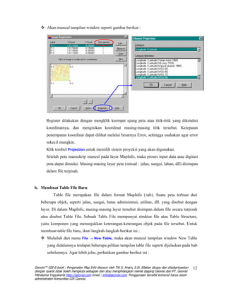 Akan muncul tampilan window seperti gambar berikut :




        Register dilakukan dengan mengklik keempat ujung peta atau titik-titik yang diketahui
        koordinatnya, dan mengisikan koordinat masing-masing titik tersebut. Ketepatan
        penempatan koordinat dapat dilihat melalui besarnya Error, sehingga usahakan agar error
        sekecil mungkin.
        Klik tombol Projection untuk memilih sistem proyeksi yang akan digunakan.
        Setelah peta manuskrip muncul pada layar MapInfo, maka proses input data atau digitasi
        peta dapat dimulai. Masing-masing layer peta (missal : jalan, sungai, lahan, dll) disimpan
        dalam file terpisah.


b. Membuat Table File Baru
             Table file merupakan file dalam format MapInfo (.tab). Suatu peta terbuat dari
    beberapa objek, seperti jalan, sungai, batas administrasi, utilitas, dll. yang disebut dengan
    layer. Di dalam MapInfo, masing-masing layer tersebut disimpan dalam file secara terpisah
    atau disebut Table File. Sebuah Table File mempunyai struktur file atau Table Structure,
    yaitu komponen yang menunjukkan keterangan-keterangan objek pada file tersebut. Untuk
    membuat table file baru, ikuti langkah-langkah berikut ini :
        Mulailah dari menu File → New Table, maka akan muncul tampilan window New Table
        yang didalamnya terdapat beberapa pilihan tampilan table file seperti dijelaskan pada bab
        sebelumnya. Agar lebih jelas, perhatikan gambar berikut ini :


Geovisi™ GIS E-book : Pengenalan Map Info disusun oleh Titi S. Anam, S.Si. Silakan dicopy dan disebarluaskan   12
dengan syarat tidak boleh mengkopi sebagian dan atau menghilangkan merek dagang Geovisi dari PT. Geovisi
Mitratama Yogyakarta http://geovisi.com email : info@geovisi.com. Penggunaan bersifat komersil harus seizin
administrator Komunitas GIS Geovisi.
 