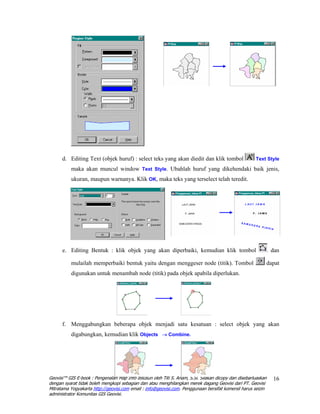 d. Editing Text (objek huruf) : select teks yang akan diedit dan klik tombol                    Text Style

          maka akan muncul window Text Style. Ubahlah huruf yang dikehendaki baik jenis,
          ukuran, maupun warnanya. Klik OK, maka teks yang terselect telah teredit.




      e. Editing Bentuk : klik objek yang akan diperbaiki, kemudian klik tombol                                dan

          mulailah memperbaiki bentuk yaitu dengan menggeser node (titik). Tombol                          dapat
          digunakan untuk menambah node (titik) pada objek apabila diperlukan.




      f. Menggabungkan beberapa objek menjadi satu kesatuan : select objek yang akan
          digabungkan, kemudian klik Objects → Combine.




Geovisi™ GIS E-book : Pengenalan Map Info disusun oleh Titi S. Anam, S.Si. Silakan dicopy dan disebarluaskan   16
dengan syarat tidak boleh mengkopi sebagian dan atau menghilangkan merek dagang Geovisi dari PT. Geovisi
Mitratama Yogyakarta http://geovisi.com email : info@geovisi.com. Penggunaan bersifat komersil harus seizin
administrator Komunitas GIS Geovisi.
 