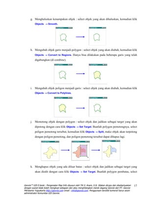 g. Menghaluskan kenampakan objek : select objek yang akan dihaluskan, kemudian klik
          Objects → Smooth.




      h. Mengubah objek garis menjadi polygon : select objek yang akan diubah, kemudian klik
          Objects → Convert to Regions. Hanya bisa dilakukan pada beberapa garis yang telah

          digabungkan (di combine).




      i. Mengubah objek poligon menjadi garis : select objek yang akan diubah, kemudian klik
          Objects → Convert to Polylines.




      j. Memotong objek dengan polygon : select objek dan jadikan sebagai target yang akan
          dipotong dengan cara klik Objects → Set Target. Buatlah polygon pemotongnya, select
          poligon pemotong tersebut, kemudian klik Objects → Split, maka objek akan terpotong
          dengan poligon pemotong, dan poligon pemotong tersebut dapat dihapus lagi.




      k. Menghapus objek yang ada diluar batas : select objek dan jadikan sebagai target yang
          akan diedit dengan cara klik Objects → Set Target. Buatlah polygon pembatas, select



Geovisi™ GIS E-book : Pengenalan Map Info disusun oleh Titi S. Anam, S.Si. Silakan dicopy dan disebarluaskan   17
dengan syarat tidak boleh mengkopi sebagian dan atau menghilangkan merek dagang Geovisi dari PT. Geovisi
Mitratama Yogyakarta http://geovisi.com email : info@geovisi.com. Penggunaan bersifat komersil harus seizin
administrator Komunitas GIS Geovisi.
 