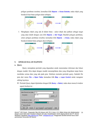 poligon pembatas tersebut, kemudian klik Objects → Erase Outside, maka objek yang
          berada di luar batas poligon akan terhapus.




      l. Menghapus objek yang ada di dalam batas : select objek dan jadikan sebagai target
          yang akan diedit dengan cara klik Objects → Set Target. Buatlah polygon pembatas,
          select poligon pembatas tersebut, kemudian klik Objects → Erase, maka objek yang
          berada di dalam batas poligon akan terhapus.




5.    OPERASI DALAM MAPINFO
a. Query
             Query merupakan perintah yang digunakan untuk menemukan informasi dan lokasi
     dengan mudah. Kita dapat dengan mudah menampilakan data yang diinginkan tanpa harus
     membuka semua data yang ada pada peta. Sebelum memulai perintah query, bukalah file
     peta dari menu File → Open Table, kemudian klik Map → Layer Control untuk mengatur
     editing layernya.
        Perintah Query dapat dijalankan dengan klik Query → Select, maka akan muncul window
        seperti berikut ini :




Geovisi™ GIS E-book : Pengenalan Map Info disusun oleh Titi S. Anam, S.Si. Silakan dicopy dan disebarluaskan   18
dengan syarat tidak boleh mengkopi sebagian dan atau menghilangkan merek dagang Geovisi dari PT. Geovisi
Mitratama Yogyakarta http://geovisi.com email : info@geovisi.com. Penggunaan bersifat komersil harus seizin
administrator Komunitas GIS Geovisi.
 