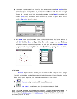 Pilih Table yang akan diseleksi misalnya Titik, kemudian isi kolom that Satisfy dengan
        perintah ekspresi, misalnya ID = 10, ini menunjukkan bahwa anda akan mencari objek
        dengan ID = 10 dari layer Titik dengan menggunakan perintah Query. Kemudian klik
        tombol Assist untuk membantu dalam menuliskan perintah Ekspresi. Akan muncul
        window Expression seperti berikut :




        Klik Verify untuk mngecek apakan syntax ekspresi sudah benar atau belum. Setelah itu
        klik OK. Hasil dari Query ini dapat dilihat dari window mapper peta layer Titik yang
        menunjukkan objek terselect dengan ID = 10, dan juga pada window Browser Result
        yang menunjukkan objek-objek terselect dalam bentuk tabel, seperti gambar berikut ini :




b. Thematic
             Thematic digunakan untuk melihat pola dan trend dari data yang kita miliki. Dengan

    Thematic memudahkan untuk dilakukan analisa data yaitu dengan menampilkan data tersebut
    dalam bentuk grafik. Tipe-tipe yang termasuk dalam Thematic Map adalah :


                     Ranges : setiap warna memiliki range nilai numeric.


                     Bar Charts : grafik batang yang ditempatkan pada setiap objek.


Geovisi™ GIS E-book : Pengenalan Map Info disusun oleh Titi S. Anam, S.Si. Silakan dicopy dan disebarluaskan   19
dengan syarat tidak boleh mengkopi sebagian dan atau menghilangkan merek dagang Geovisi dari PT. Geovisi
Mitratama Yogyakarta http://geovisi.com email : info@geovisi.com. Penggunaan bersifat komersil harus seizin
administrator Komunitas GIS Geovisi.
 