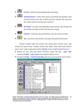 Pie Chart : grafik pie yang ditempatka pada setiap objek.


                     Graduated Symbol : symbol dalam ukuran yang berbeda dan digunakan untuk

                     mewakili besarnya suatu data. Symbol yang besar mewakili nilai yang besar
                     dan symbol yang kecil mewakili nilai yang kecil.


                     Dot Density : dot (titik) yang ditempatkan pada boundary map sehingga total

                     dari jumlah dot tersebut mewakili nilai data suatu wilayah.


                     Individual : setiap nilai yang unik diberikan warna dan symbol tersendiri.


                     Grid : permukaan suatu thematic menyisipkan data pada daerah tersebut.



             Thematic template terdiri atas thematic map setting seperti memilih warna, range
    methode dan legend setting. Template tersebut harus dipilih setiap waktu ketika thematic
    map di create. Untuk menggunakan fasilitas Thematic ini ikuti langkah-langkah berikut ini :
        Bukalah file layer yang akan dibuat tematiknya, dengan klik File → Open Table,
        kemudian klik Map → Layer Control untuk mengatur editing layernya.
        Kemudian klik Map → Create Thematic Map, maka akan muncul tampilan seperti berikut :




Geovisi™ GIS E-book : Pengenalan Map Info disusun oleh Titi S. Anam, S.Si. Silakan dicopy dan disebarluaskan   20
dengan syarat tidak boleh mengkopi sebagian dan atau menghilangkan merek dagang Geovisi dari PT. Geovisi
Mitratama Yogyakarta http://geovisi.com email : info@geovisi.com. Penggunaan bersifat komersil harus seizin
administrator Komunitas GIS Geovisi.
 