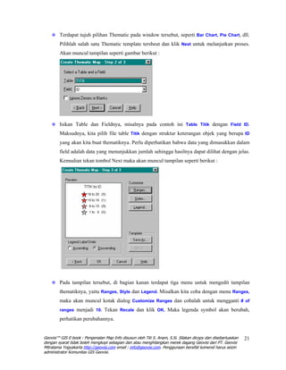 Terdapat tujuh pilihan Thematic pada window tersebut, seperti Bar Chart, Pie Chart, dll.
        Pilihlah salah satu Thematic template tersbeut dan klik Next untuk melanjutkan proses.
        Akan muncul tampilan seperti gambar berikut :




        Isikan Table dan Fieldnya, misalnya pada contoh ini Table Titik dengan Field ID.
        Maksudnya, kita pilih file table Titik dengan struktur keterangan objek yang berupa ID
        yang akan kita buat thematiknya. Perlu diperhatikan bahwa data yang dimasukkan dalam
        field adalah data yang menunjukkan jumlah sehingga hasilnya dapat dilihat dengan jelas.
        Kemudian tekan tombol Next maka akan muncul tampilan seperti berikut :




        Pada tampilan tersebut, di bagian kanan terdapat tiga menu untuk mengedit tampilan
        thematiknya, yaitu Ranges, Style dan Legend. Misalkan kita coba dengan menu Ranges,
        maka akan muncul kotak dialog Customize Ranges dan cobalah untuk mengganti # of
        ranges menjadi 10. Tekan Recale dan klik OK. Maka legenda symbol akan berubah,

        perhatikan perubahannya.


Geovisi™ GIS E-book : Pengenalan Map Info disusun oleh Titi S. Anam, S.Si. Silakan dicopy dan disebarluaskan   21
dengan syarat tidak boleh mengkopi sebagian dan atau menghilangkan merek dagang Geovisi dari PT. Geovisi
Mitratama Yogyakarta http://geovisi.com email : info@geovisi.com. Penggunaan bersifat komersil harus seizin
administrator Komunitas GIS Geovisi.
 