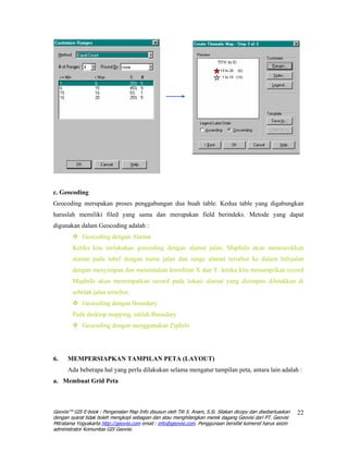 c. Geocoding
Geocoding merupakan proses penggabungan dua buah table. Kedua table yang digabungkan
haruslah memiliki filed yang sama dan merupakan field berindeks. Metode yang dapat
digunakan dalam Geocoding adalah :
             Geocoding dengan Alamat
        Ketika kita melakukan goecoding dengan alamat jalan, MapInfo akan mencocokkan
        alamat pada tabel dengan nama jalan dan range alamat tersebut ke dalam Infojalan
        dengan menyimpan dan menentukan koordinat X dan Y. ketika kita menampilkan record
        MapInfo akan menempatkan record pada lokasi alamat yang disimpan diletakkan di
        sebelah jalan tersebut.
             Geocoding dengan Boundary
        Pada desktop mapping, istilah Boundary
             Geocoding dengan menggunakan ZipInfo




6.    MEMPERSIAPKAN TAMPILAN PETA (LAYOUT)
      Ada beberapa hal yang perlu dilakukan selama mengatur tampilan peta, antara lain adalah :
a. Membuat Grid Peta



Geovisi™ GIS E-book : Pengenalan Map Info disusun oleh Titi S. Anam, S.Si. Silakan dicopy dan disebarluaskan   22
dengan syarat tidak boleh mengkopi sebagian dan atau menghilangkan merek dagang Geovisi dari PT. Geovisi
Mitratama Yogyakarta http://geovisi.com email : info@geovisi.com. Penggunaan bersifat komersil harus seizin
administrator Komunitas GIS Geovisi.
 