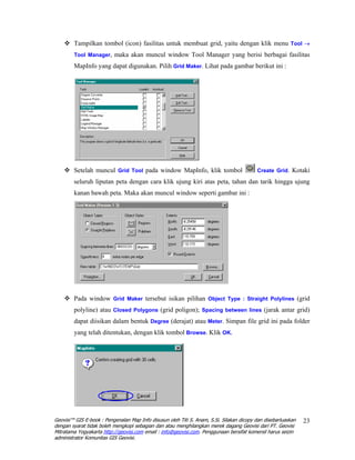 Tampilkan tombol (icon) fasilitas untuk membuat grid, yaitu dengan klik menu Tool →
        Tool Manager, maka akan muncul window Tool Manager yang berisi berbagai fasilitas

        MapInfo yang dapat digunakan. Pilih Grid Maker. Lihat pada gambar berikut ini :




        Setelah muncul Grid Tool pada window MapInfo, klik tombol                         Create Grid. Kotaki

        seluruh liputan peta dengan cara klik ujung kiri atas peta, tahan dan tarik hingga ujung
        kanan bawah peta. Maka akan muncul window seperti gambar ini :




        Pada window Grid Maker tersebut isikan pilihan Object Type : Straight Polylines (grid
        polyline) atau Closed Polygons (grid poligon); Spacing between lines (jarak antar grid)
        dapat diisikan dalam bentuk Degree (derajat) atau Meter. Simpan file grid ini pada folder
        yang telah ditentukan, dengan klik tombol Browse. Klik OK.




Geovisi™ GIS E-book : Pengenalan Map Info disusun oleh Titi S. Anam, S.Si. Silakan dicopy dan disebarluaskan   23
dengan syarat tidak boleh mengkopi sebagian dan atau menghilangkan merek dagang Geovisi dari PT. Geovisi
Mitratama Yogyakarta http://geovisi.com email : info@geovisi.com. Penggunaan bersifat komersil harus seizin
administrator Komunitas GIS Geovisi.
 