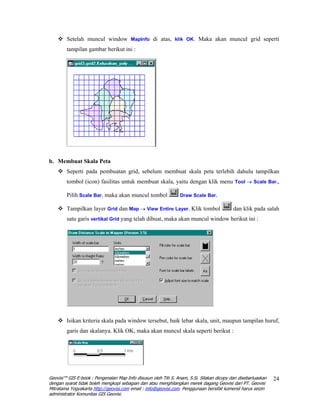 Setelah muncul window MapInfo di atas, klik OK. Maka akan muncul grid seperti
        tampilan gambar berikut ini :




b. Membuat Skala Peta
        Seperti pada pembuatan grid, sebelum membuat skala peta terlebih dahulu tampilkan
        tombol (icon) fasilitas untuk membuat skala, yaitu dengan klik menu Tool → Scale Bar.,

        Pilih Scale Bar, maka akan muncul tombol                 Draw Scale Bar.

        Tampilkan layer Grid dan Map → View Entire Layer. Klik tombol                      dan klik pada salah
        satu garis vertikal Grid yang telah dibuat, maka akan muncul window berikut ini :




        Isikan kriteria skala pada window tersebut, baik lebar skala, unit, maupun tampilan huruf,
        garis dan skalanya. Klik OK, maka akan muncul skala seperti berikut :




Geovisi™ GIS E-book : Pengenalan Map Info disusun oleh Titi S. Anam, S.Si. Silakan dicopy dan disebarluaskan   24
dengan syarat tidak boleh mengkopi sebagian dan atau menghilangkan merek dagang Geovisi dari PT. Geovisi
Mitratama Yogyakarta http://geovisi.com email : info@geovisi.com. Penggunaan bersifat komersil harus seizin
administrator Komunitas GIS Geovisi.
 