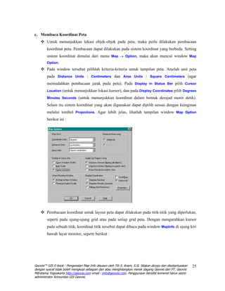 c. Membaca Koordinat Peta
        Untuk menunjukkan lokasi objek-objek pada peta, maka perlu dilakukan pembacaan
        koordinat peta. Pembacaan dapat dilakukan pada sistem koordinat yang berbeda. Setting
        sistem koordinat dimulai dari menu Map → Option, maka akan muncul window Map
        Option.
        Pada window tersebut pilihlah kriteria-kriteria untuk tampilan peta. Aturlah unit peta
        pada Distance Units : Centimeters dan Area Units : Square Centimeters (agar
        memudahkan pembacaan jarak pada peta). Pada Display in Status Bar pilih Cursor
        Location (untuk menunjukkan lokasi kursor), dan pada Display Coordinates pilih Degrees

        Minutes Seconds (untuk menunjukkan koordinat dalam bentuk derajad menit detik).

        Selain itu sistem koordinat yang akan digunakan dapat dipilih sesuai dengan keinginan
        melalui tombol Projections. Agar lebih jelas, lihatlah tampilan window Map Option
        berikut ini :




        Pembacaan koordinat untuk layout peta dapat dilakukan pada titik-titik yang diperlukan,
        seperti pada ujung-ujung grid atau pada setiap grid peta. Dengan mengarahkan kursor
        pada sebuah titik, koordinat titik tersebut dapat dibaca pada window MapInfo di ujung kiri
        bawah layar monitor, seperti berikut :




Geovisi™ GIS E-book : Pengenalan Map Info disusun oleh Titi S. Anam, S.Si. Silakan dicopy dan disebarluaskan   25
dengan syarat tidak boleh mengkopi sebagian dan atau menghilangkan merek dagang Geovisi dari PT. Geovisi
Mitratama Yogyakarta http://geovisi.com email : info@geovisi.com. Penggunaan bersifat komersil harus seizin
administrator Komunitas GIS Geovisi.
 
