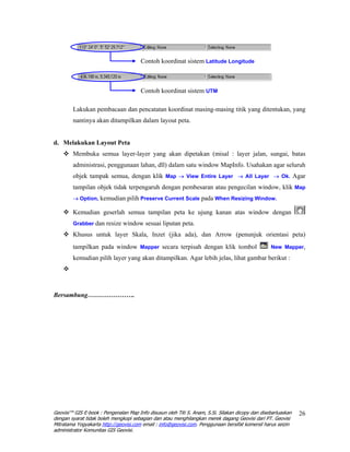 Contoh koordinat sistem Latitude Longitude



                                       Contoh koordinat sistem UTM

        Lakukan pembacaan dan pencatatan koordinat masing-masing titik yang ditentukan, yang
        nantinya akan ditampilkan dalam layout peta.


d. Melakukan Layout Peta
        Membuka semua layer-layer yang akan dipetakan (misal : layer jalan, sungai, batas
        administrasi, penggunaan lahan, dll) dalam satu window MapInfo. Usahakan agar seluruh
        objek tampak semua, dengan klik Map → View Entire Layer → All Layer → Ok. Agar
        tampilan objek tidak terpengaruh dengan pembesaran atau pengecilan window, klik Map
        → Option, kemudian pilih Preserve Current Scale pada When Resizing Window.

        Kemudian geserlah semua tampilan peta ke ujung kanan atas window dengan
        Grabber dan resize window sesuai liputan peta.

        Khusus untuk layer Skala, Inzet (jika ada), dan Arrow (penunjuk orientasi peta)
        tampilkan pada window Mapper secara terpisah dengan klik tombol                           New Mapper,

        kemudian pilih layer yang akan ditampilkan. Agar lebih jelas, lihat gambar berikut :




Bersambung………………….




Geovisi™ GIS E-book : Pengenalan Map Info disusun oleh Titi S. Anam, S.Si. Silakan dicopy dan disebarluaskan   26
dengan syarat tidak boleh mengkopi sebagian dan atau menghilangkan merek dagang Geovisi dari PT. Geovisi
Mitratama Yogyakarta http://geovisi.com email : info@geovisi.com. Penggunaan bersifat komersil harus seizin
administrator Komunitas GIS Geovisi.
 