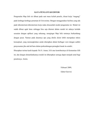 KATA PENGANTAR EDITOR

Pengenalan Map Info ini dibuat pada saat masa kuliah penulis, disaat kerja “magang”

pada lembaga-lembaga pemetaan di Universitas. Dengan menggunakan fasilitas yang ada

pada laboratorium-laboratorium kerja maka disusunlah modul pengenalan ini. Modul ini

sudah dibuat agak lama sehingga bisa saja ditemui dalam modul ini adanya ketidak

sesuaian dengan aplikasi yang sekarang, mengingat Map Info tentunya berkembang

dengan pesat. Namun pada dasarnya apa yang ditulis disini lebih merupakan teknis

konseptual, yang memungkinkan untuk diterapkan dalam berbagai versi dengan sedikit

penyesuaian jika ada hal baru dalam perkembangan perangkat lunak itu sendiri.

Diucapkan terima kasih kepada Titi S. Anam, S.Si atas kontribusinya di Komunitas GIS

ini, dan dengan dimanfaatkannya modul ini diharapkan semoga dapat menjadi amal bagi

penulisnya. Amiin.



                                                             Februari 2009,

                                                             Editor Geovisi
 