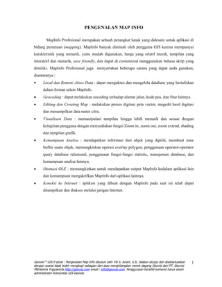 PENGENALAN MAP INFO

        MapInfo Profesional merupakan sebauh perangkat lunak yang didesain untuk aplikasi di
bidang pemetaan (mapping). MapInfo banyak diminati oleh pengguna GIS karena mempunyai
karakteristik yang menarik, yaitu mudah digunakan, harga yang relatif murah, tampilan yang
interaktif dan menarik, user friendly, dan dapat di costumized menggunakan bahasa skrip yang
dimiliki. MapInfo Profesional juga menyertakan beberapa sarana yang dapat anda gunakan,
diantaranya :
•     Local dan Remote Akses Data : dapat mengakses dan mengelola database yang bertuliskan
      dalam format selain MapInfo.
•     Geocoding : dapat melakukan eocoding terhadap alamat jalan, kode pos, dan fitur lainnya.
•     Editing dan Creating Map : melakukan proses digitasi peta vector, megedit hasil digitasi
      dan menampilkan data raster citra.
•     Visualisasi Data : memanipulasi tampilan hingga lebih menarik dan sesuai dengan
      keinginan pengguna dengan menyediakan fungsi Zoom in, zoom out, zoom extend, shading
      dan tampilan grafik.
•     Kemampuan Analisa : mendapatkan informasi dari objek yang dipilih, membuat zone
      buffer suatu objek, memungkinkan operasi overlay polygon, penggunaan operator-operator
      query database relasional, penggunaan fungsi-fungsi statistic, manajemen database, dan
      kemampuan analisa lainnya.
•     Otomasi OLE : memungkinkan untuk mendapatkan output MapInfo kedalam aplikasi lain
      dan kemampuan mengaktifkan MapInfo dari aplikasi lainnya.
•     Koneksi ke Internet : aplikasi yang dibuat dengan MapInfo pada saat ini telah dapat
      ditampilkan dan diakses melalui jarigan Internet.




Geovisi™ GIS E-book : Pengenalan Map Info disusun oleh Titi S. Anam, S.Si. Silakan dicopy dan disebarluaskan   1
dengan syarat tidak boleh mengkopi sebagian dan atau menghilangkan merek dagang Geovisi dari PT. Geovisi
Mitratama Yogyakarta http://geovisi.com email : info@geovisi.com. Penggunaan bersifat komersil harus seizin
administrator Komunitas GIS Geovisi.
 