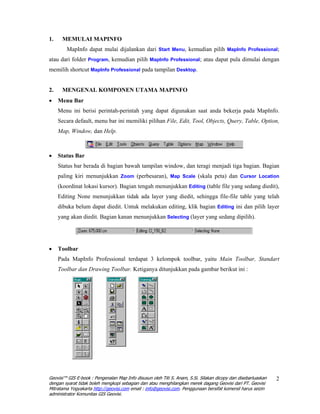 1.    MEMULAI MAPINFO
        MapInfo dapat mulai dijalankan dari Start Menu, kemudian pilih MapInfo Professional;
atau dari folder Program, kemudian pilih MapInfo Professional; atau dapat pula dimulai dengan
memilih shortcut MapInfo Professional pada tampilan Desktop.


2.    MENGENAL KOMPONEN UTAMA MAPINFO
•    Menu Bar
     Menu ini berisi perintah-perintah yang dapat digunakan saat anda bekerja pada MapInfo.
     Secara default, menu bar ini memiliki pilihan File, Edit, Tool, Objects, Query, Table, Option,
     Map, Window, dan Help.



•    Status Bar
     Status bar berada di bagian bawah tampilan window, dan teragi menjadi tiga bagian. Bagian
     paling kiri menunjukkan Zoom (perbesaran), Map Scale (skala peta) dan Cursor Location
     (koordinat lokasi kursor). Bagian tengah menunjukkan Editing (table file yang sedang diedit),
     Editing None menunjukkan tidak ada layer yang diedit, sehingga file-file table yang telah
     dibuka belum dapat diedit. Untuk melakukan editing, klik bagian Editing ini dan pilih layer
     yang akan diedit. Bagian kanan menunjukkan Selecting (layer yang sedang dipilih).




•    Toolbar
     Pada MapInfo Professional terdapat 3 kelompok toolbar, yaitu Main Toolbar, Standart
     Toolbar dan Drawing Toolbar. Ketiganya ditunjukkan pada gambar berikut ini :




Geovisi™ GIS E-book : Pengenalan Map Info disusun oleh Titi S. Anam, S.Si. Silakan dicopy dan disebarluaskan   2
dengan syarat tidak boleh mengkopi sebagian dan atau menghilangkan merek dagang Geovisi dari PT. Geovisi
Mitratama Yogyakarta http://geovisi.com email : info@geovisi.com. Penggunaan bersifat komersil harus seizin
administrator Komunitas GIS Geovisi.
 