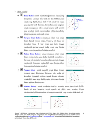 a. Main Toolbar

               Select Button : untuk melakukan pemilihan objek yang

               diinginkan. Caranya, klik tanda ini dan klikkan pada
               objek yang dipilih, tekan Shift + klik objek bila objek
               yang dipilih lebih dari satu. Perubahan pada tampilan
               objek menunjukkan bahwa objek tersebut telah terpilih
               atau terselect. Untuk membatalkan pilihan (unselect),
               klik di mana saja selain pada objek.

               Merquee Select Button : melakukan select pada objek

               dalam bentuk persegi empat. Caranya, klik tanda ini
               kemudian tekan di luar objek dan tarik hingga
               membentuk persegi empat, maka objek yang berada
               dalam persegi empat tersebut akan terselect.

               Radius Select Button : untuk melakukan select objek

               dalam bentuk radius yang diukur dari titik memulainya.
               Caranya, klik tanda ini kemudian tekan dan tarik hingga
               membentuk lingkaran, maka objek yang berada dalam
               lingkaran tersebut akan terselect

               Polygon Select : untuk memilih objek dalam liputan

               polygon yang diinginkan. Caranya, klik tanda ini
               kemudian bentuklah poligon sesuai dengan cakupan
               objek-objek yang akan dipilih, maka objek yang berada
               dalam poligon akan terselect

               Unselect Button : untuk melakukan unselect terhadap semua yang telah dipilih.

               Tanda ini akan berwarna merah apabila ada objek yang terselect. Untuk
               membatalkan pilihan (unselect) terhadap semua objek yang terselect, klik tanda ini.




Geovisi™ GIS E-book : Pengenalan Map Info disusun oleh Titi S. Anam, S.Si. Silakan dicopy dan disebarluaskan   3
dengan syarat tidak boleh mengkopi sebagian dan atau menghilangkan merek dagang Geovisi dari PT. Geovisi
Mitratama Yogyakarta http://geovisi.com email : info@geovisi.com. Penggunaan bersifat komersil harus seizin
administrator Komunitas GIS Geovisi.
 