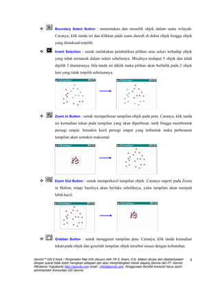 Boundary Select Button : menemukan dan memilih objek dalam suatu wilayah.

               Caranya, klik tanda ini dan klikkan pada suatu daerah di dekat objek hingga objek
               yang dimaksud terpilih.

               Invert Selection : untuk melakukan pembalikan pilihan atau select terhadap objek

               yang tidak termasuk dalam select sebelumya. Misalnya terdapat 5 objek dan telah
               dipilih 3 diantaranya, bila tanda ini diklik maka pilihan akan berbalik pada 2 objek
               lain yang tidak terpilih sebelumnya.




               Zoom In Button : untuk memperbesar tampilan objek pada peta. Caranya, klik tanda

               ini kemudian tekan pada tampilan yang akan diperbesar, tarik hingga membentuk
               persegi empat. Semakin kecil persegi empat yang terbentuk maka perbesaran
               tampilan akan semakin maksimal.




               Zoom Out Button : untuk memperkecil tampilan objek. Caranya seperti pada Zoom

               in Button, tetapi hasilnya akan berlaku sebaliknya, yaitu tampilan akan menjadi
               lebih kecil.




               Grabber Button : untuk menggeser tampilan peta. Caranya, klik tanda kemudian

               tekan pada objek dan geserlah tampilan objek tersebut sesuai dengan kebutuhan.


Geovisi™ GIS E-book : Pengenalan Map Info disusun oleh Titi S. Anam, S.Si. Silakan dicopy dan disebarluaskan   4
dengan syarat tidak boleh mengkopi sebagian dan atau menghilangkan merek dagang Geovisi dari PT. Geovisi
Mitratama Yogyakarta http://geovisi.com email : info@geovisi.com. Penggunaan bersifat komersil harus seizin
administrator Komunitas GIS Geovisi.
 