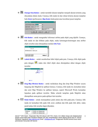 Change View Button : untuk merubah ukuran tampilan menjadi ukuran tertentu yang

               dinyatakan dalam skala. Caranya, klik tanda ini dan isikan kriteria ukuran tampilan
               baik Zoom (perbesaran), Map Scale (skala peta) atau koordinat pusat tampilan.




               Info Button : untuk mengetahui informasi atribut pada objek yang dipilih. Caranya,

               klik tanda ini dan klikkan pada objek, maka keterangan-keterangan atau atribut
               objek tersebut akan ditunjukkan melalui Info Tool.




               Labels Button : untuk memberikan label objek pada peta. Caranya, klik objek pada

               peta dengan          , maka teks label objek akan ditempatkan dekat dengan objek
               tersebut.




               Drag Map Window Button : untuk melakukan drag dan drop Map Window secara

               langsung dari MapInfo ke aplikasi lainnya. Caranya, klik tanda ini, kemudian tekan
               dan seret Map Window ke aplikasi lainnya, seperti Microsoft Word, kemudian
               lepaskan pada aplikasi tersebut. Maka seluruh tampilan pada MapInfo akan
               ditampilkan sama persis pada aplikasi lain tersebut.
               Ruller Button : untuk menunjukkan jarak antara dua titik pada peta. Caranya, klik

               tanda ini kemudian klik pada titik awal, arahkan dan klik pada titik akhir, maka
               jarak kedua titik tersebut dapat diketahui.




Geovisi™ GIS E-book : Pengenalan Map Info disusun oleh Titi S. Anam, S.Si. Silakan dicopy dan disebarluaskan   5
dengan syarat tidak boleh mengkopi sebagian dan atau menghilangkan merek dagang Geovisi dari PT. Geovisi
Mitratama Yogyakarta http://geovisi.com email : info@geovisi.com. Penggunaan bersifat komersil harus seizin
administrator Komunitas GIS Geovisi.
 