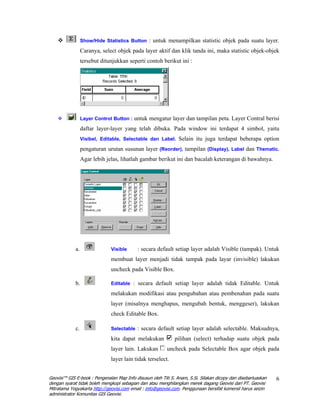 Show/Hide Statistics Button : untuk menampilkan statistic objek pada suatu layer.

                  Caranya, select objek pada layer aktif dan klik tanda ini, maka statistic objek-objek
                  tersebut ditunjukkan seperti contoh berikut ini :




                  Layer Control Button : untuk mengatur layer dan tampilan peta. Layer Contral berisi

                  daftar layer-layer yang telah dibuka. Pada window ini terdapat 4 simbol, yaitu
                  Visibel, Editable, Selectable dan Label. Selain itu juga terdapat beberapa option

                  pengaturan urutan susunan layer (Reorder), tampilan (Display), Label dan Thematic.
                  Agar lebih jelas, lihatlah gambar berikut ini dan bacalah keterangan di bawahnya.




             a.                Visible     : secara default setiap layer adalah Visible (tampak). Untuk
                               membuat layer menjadi tidak tampak pada layar (invisible) lakukan
                               uncheck pada Visible Box.

             b.                Editable : secara default setiap layer adalah tidak Editable. Untuk

                               melakukan modifikasi atau pengubahan atau pembenahan pada suatu
                               layer (misalnya menghapus, mengubah bentuk, menggeser), lakukan
                               check Editable Box.

             c.                Selectable : secara default setiap layer adalah selectable. Maksudnya,

                               kita dapat melakukan           pilihan (select) terhadap suatu objek pada
                               layer lain. Lakukan        uncheck pada Selectable Box agar objek pada
                               layer lain tidak terselect.


Geovisi™ GIS E-book : Pengenalan Map Info disusun oleh Titi S. Anam, S.Si. Silakan dicopy dan disebarluaskan   6
dengan syarat tidak boleh mengkopi sebagian dan atau menghilangkan merek dagang Geovisi dari PT. Geovisi
Mitratama Yogyakarta http://geovisi.com email : info@geovisi.com. Penggunaan bersifat komersil harus seizin
administrator Komunitas GIS Geovisi.
 