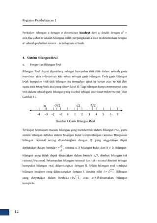 Kegiatan Pembelajaran 1
12
Perkalian bilangan a dengan a dinamakan kuadrat dari a, ditulis dengan a
2
=
a×a.Jika a dan m adalah bilangan bulat, perpangkatan a oleh m dinotasikan dengan
am adalah perkalian axaxax….xa sebanyak m buah.
4. Sistem Bilangan Real
a. Pengertian Bilangan Real
Bilangan Real dapat dipandang sebagai kumpulan titik-titik dalam sebuah garis
mendatar atau selanjutnya kita sebut sebagai garis bilangan. Pada garis bilangan
letak kumpulan titik-titik bilangan itu mengukur jarak ke kanan atau ke kiri dari
suatu titik tetap/titik asal yang diberi label O. Tiap bilangan hanya mempunyai satu
titik dalam sebuah garis bilangan yang disebut sebagai koordinat titik tersebut (lihat
Gambar 1).
Terdapat bermacam-macam bilangan yang membentuk sistem bilangan real, yaitu
sistem bilangan asli,dan sistem bilangan bulat sistembilangan rasional. Himpunan
bilangan rasional sering dilambangkan dengan Q; yang anggotanya dapat
dinyatakan dalam bentuk
b
a
r = , dimana a, b bilangan bulat dan b ≠ 0. Bilangan-
bilangan yang tidak dapat dinyatakan dalam bentuk a/b, disebut bilangan tak
rasional/irasional. Sekumpulan bilangan rasional dan tak rasional disebut sebagai
kumpulan bilangan real, dilambangkan dengan R. Selain bilangan real terdapat
bilangan imajiner yang dilambangkan dengan i, dimana nilai 1−=i . Bilangan
yang dinyatakan dalam bentuk 1−+ ba , atau iba + dinamakan bilangan
kompleks.
0 1 2 3 4 5 6 7=1-2-3-4
√2 7/2-3/2-π
Gambar 1.Garis Bilangan Real
 