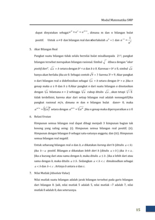 Modul Matematika SMP
15
dapat dinyatakan sebagai
nmnm
aaa +
=× , dimana m dan n bilangan bulat
positif. Untuk a ≠ 0 dan bilangan real dan nberlakulah 10
=a dan n
n
a
a
1
=−
5. Akar Bilangan Real
Pangkat suatu bilangan tidak selalu bernilai bulat misalkanpada 22/3, pangkat
bilangan tersebut merupakan bilangan rasional. Simbul dibaca dengan “akar
positif dari”. ba = setara dengan b2 = a dan b ≥ 0. Karenaa = b2 ≥ 0, simbul a
hanya akan berlaku jika a≥ 0. Sebagai contoh 39 = karena 32 = 9. Akar pangkat
n dari bilangan real a didefinisikan sebagai n
a = b setara dengan bn = a .Jika n
genap maka a ≥ 0 dan b ≥ 0.Akar pangkat n dari suatu bilangan a dinotasikan
dengan n
a bilamana n = 2 sehingga 2
a cukup ditulis a , akan tetapi 2
8−
tidak terdefinisi, karena akar dari setiap bilangan real adalah nonnegatif.Jika
pangkat rasional m/n, dimana m dan n bilangan bulat dann> 0, maka
( )m
nnm
aa =/
setara dengan
n mnm
aa =/
,Jika n genap maka dipersyaratkan a ≥ 0
6. Relasi Urutan
Himpunan semua bilangan real dapat dibagi menjadi 3 himpunan bagian tak
kosong yang saling asing: (i). Himpunan semua bilangan real positif; (ii).
Himpunan dengan bilangan 0 sebagai satu-satunya anggota; dan (iii). Himpunan
semua bilangan real negatif.
Untuk sebarang bilangan real a dan b, a dikatakan kurang dari b (ditulis )ba <
jika ab − positif. Bilangan a dikatakan lebih dari b (ditulis ba > ) jika ab < .
Jika a kurang dari atau sama dengan b, maka ditulis ba ≤ . Jika a lebih dari atau
sama dengan b, maka ditulis ba ≥ . Sedangkan cba << dimaksudkan sebagai
ba < dan cb < . Artinya b antara a dan c.
7. Nilai Mutlak (Absolute Value)
Nilai mutlak suatu bilangan adalah jarak bilangan tersebut pada garis bilangan
dari bilangan 0. Jadi, nilai mutlak 5 adalah 5, nilai mutlak −7 adalah 7, nilai
mutlak 0 adalah 0, dan seterusnya.
 