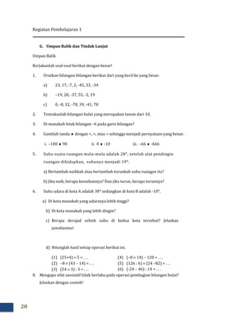 Kegiatan Pembelajaran 1
20
G. Umpan Balik dan Tindak Lanjut
Umpan Balik
Kerjakanlah soal-soal berikut dengan benar!
1. Urutkan bilangan-bilangan berikut dari yang kecil ke yang besar.
a) 23, 17, -7, 2, -45, 33, -34
b) –19, 28, -37, 55, -2, 19
c) 0, -8, 32, -78, 39, -41, 78
2. Tentukanlah bilangan bulat yang merupakan lawan dari 10.
3. Di manakah letak bilangan –6 pada garis bilangan?
4. Gantilah tanda ♦ dengan <, >, atau = sehingga menjadi pernyataan yang benar.
i. –100 ♦ 90 ii. 0 ♦ -10 iii. –66 ♦ -666
5. Suhu suatu ruangan mula-mula adalah 28°, setelah alat pendingin
ruangan dihidupkan, suhunya menjadi 19°.
a) Bertambah naikkah atau bertambah turunkah suhu ruangan itu?
b) Jika naik, berapa kenaikannya? Dan jika turun, berapa turunnya?
6. Suhu udara di kota A adalah 30° sedangkan di kota B adalah -10°.
a) Di kota manakah yang udaranya lebih tinggi?
b) Di kota manakah yang lebih dingin?
c) Berapa derajad selisih suhu di kedua kota tersebut? Jelaskan
jawabanmu!
d) Hitunglah hasil setiap operasi berikut ini.
(1) (25+4) × 5 = . . .
(2) –8 × (43 – 14) = . . .
(3) (54 × 3) : 3 = . . .
(4) (–8 × 14) – 120 = . . .
(5) (126 : 6) × (24 –82) = . . .
(6) (-24 – 46) : 14 = . . .
8. Mengapa sifat asosiatif tidak berlaku pada operasi pembagian bilangan bulat?
Jelaskan dengan contoh!
 
