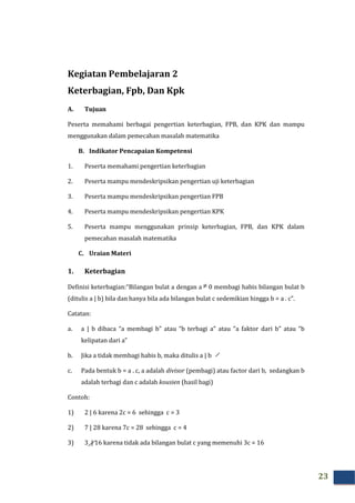 23
Kegiatan Pembelajaran 2
Keterbagian, Fpb, Dan Kpk
A. Tujuan
Peserta memahami berbagai pengertian keterbagian, FPB, dan KPK dan mampu
menggunakan dalam pemecahan masalah matematika
B. Indikator Pencapaian Kompetensi
1. Peserta memahami pengertian keterbagian
2. Peserta mampu mendeskripsikan pengertian uji keterbagian
3. Peserta mampu mendeskripsikan pengertian FPB
4. Peserta mampu mendeskripsikan pengertian KPK
5. Peserta mampu menggunakan prinsip keterbagian, FPB, dan KPK dalam
pemecahan masalah matematika
C. Uraian Materi
1. Keterbagian
Definisi keterbagian:“Bilangan bulat a dengan a ≠ 0 membagi habis bilangan bulat b
(ditulis a | b) bila dan hanya bila ada bilangan bulat c sedemikian hingga b = a . c”.
Catatan:
a. a | b dibaca “a membagi b” atau “b terbagi a” atau “a faktor dari b” atau “b
kelipatan dari a”
b. Jika a tidak membagi habis b, maka ditulis a | b
c. Pada bentuk b = a . c, a adalah divisor (pembagi) atau factor dari b, sedangkan b
adalah terbagi dan c adalah kousien (hasil bagi)
Contoh:
1) 2 | 6 karena 2c = 6 sehingga c = 3
2) 7 | 28 karena 7c = 28 sehingga c = 4
3) 3 | 16 karena tidak ada bilangan bulat c yang memenuhi 3c = 16
 