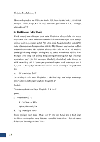 Kegiatan Pembelajaran 2
24
Mengapa disyaratkan a ≠ 0?, Jika a = 0 maka 0 | b, harus berlaku b = 0.c. Hal ini tidak
mungkin, karena hanya b = 0 yang memenuhi persamaan b = 0.c. Sehingga
disyaratkan a ≠ 0.
2. Ciri Bilangan Habis Dibagi
Untuk menguji suatu bilangan bulat habis dibagi oleh bilangan bulat lain sangat
diperlukan ketika akan menentukan faktorisasi dari suatu bilangan bulat. Sebagai
contoh, untuk menentukan apakah 758 habis dibagi 2,dapat diketahui dari ciri758
yaitu bilangan genap, dengan melihat digit terakhir bilangan tersebutatau melihat
digit satuannya yaitu 8. Jika diuraikan bilangan 758 = 750 + 8 = 75(10) + 8. Karena 2
membagi sebarang bilangan berkelipatan 10, untuk menentukan apakah suatu
bilangan habis dibagi oleh 2 cukup dengan memperhatikan apakah digit satuannya
dapat dibagi oleh 2. Jika digit satuannya tidak habis dibagi oleh 2 maka bilangan itu
tidak habis dibagi oleh 2. Uji serupa dapat dikembangkan untuk keterbagian oleh 3,
5, 7, dan 11. Selanjutnya akandiuraikan aturan-aturan keterbagian sebagai berikut
ini.
a. Uji keterbagian oleh 2n.
Suatu bilangan bulat habis dibagi oleh 2n jika dan hanya jika n digit terakhirnya
menyatakan suatu bilangan yanghabis dibagi oleh 2n.
Contoh:
Tentukan apakah 83026 dapat dibagi oleh 2, 4, dan 8.
Jawab.
2 | 83026 karena 2 | 6
4 | 83026 karena 4 | 26
8|83026 karena 8 |026.
b. Uji keterbagian oleh 5n.
Suatu bilangan bulat dapat dibagi oleh 5n jika dan hanya jika n buah digit
terakhirnya menyatakan suatu bilangan yanghabis dibagi oleh 5n. Hal ini berarti
bahwa digit satuannya adalah 0 atau 5.
 