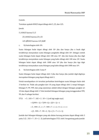 Modul Matematika SMP
25
Contoh:
Tentukan apakah 83025 dapat dibagi oleh 5, 25, dan 125.
Jawab.
5 | 83025 karena 5 | 5
25 | 83025 karena 25 | 25
125 |83025 karena 125 |025.
c. Uji keterbagian oleh 10n.
Suatu bilangan bulat dapat dibagi oleh 10n jika dan hanya jika n buah digit
terakhirnya menyatakan suatu bilangan yanghabis dibagi oleh 10n. Sebagai contoh
suatu bilangan bulat dapat dibagi oleh 100 atau 102 jika dan hanya jika dua digit
terakhirnya menyatakan suatu bilangan yang habis dibagi oleh 100 atau 102. Suatu
bilangan bulat dapat dibagi oleh 1000 atau 103 jika dan hanya jika tiga digit
terakhirnya menyatakan suatu bilangan yang habis dibagi oleh 1000 atau 103.
d. Uji keterbagian oleh 3 atau 9
Suatu bilangan bulat dapat dibagi oleh 3 jika dan hanya jika jumlah digit-digitnya
merupakan bilangan yang dapat dibagi oleh 3.
Untuk mendapatkan ciri tersebut perhatikan keterbagian suatu bilangan bulat oleh
3 berikut ini. Tidak ada pangkat dari 10 yang dapat dibagi oleh 3, tetapi bilangan-
bilangan 9, 99, 999, dan yang sejenisnya adalah dekat dengan bilangan pangkat ari
10 dan dapat dibagi oleh 3. Tulis kembali bilangan-bilangan yang menggunakan 999,
99, dan 9 sebagai berikut:
5721 = 5 . 103 + 7 . 102 + 2 . 10 + 1 (cek lagi angka nya)
= 5(999 + 1) + 7(99 +1) + 2(9 + 1) + 1
= 5 . 999 + 5 . 1 + 7 . 999 + 7 . 1 + 2 . 9 + 2 . 1 + 1
= (5 . 999 + 7 . 99 + 2 . 9) + ( 5 + 7 + 2 + 1)
Jumlah dari bilangan-bilangan yang ada dalam kurung pertama dapat dibagi oleh 3
yaitu 3 (5 . 333 + 7 . 33 + 2 . 3). Jadi keterbagian 5721 oleh 3 tergantung pada jumlah
 