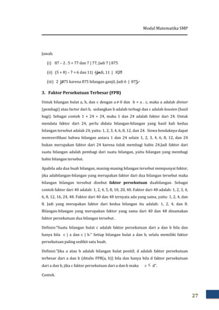 Modul Matematika SMP
27
Jawab.
(i) 87 – 2 . 5 = 77 dan 7 | 77, Jadi 7 | 875
(ii) (5 + 8) – 7 = 6 dan 11| 6Jadi, 11 | 875
(iii) 2 |875 karena 875 bilangan ganjil, Jadi 6 | 875
3. Faktor Persekutuan Terbesar (FPB)
Untuk bilangan bulat a, b, dan c dengan a ≠ 0 dan b = a . c, maka a adalah divisor
(pembagi) atau factor dari b, sedangkan b adalah terbagi dan c adalah kousien (hasil
bagi). Sebagai contoh 1 × 24 = 24, maka 1 dan 24 adalah faktor dari 24. Untuk
mendata faktor dari 24, perlu didata bilangan-bilangan yang hasil kali kedua
bilangan tersebut adalah 24, yaitu: 1, 2, 3, 4, 6, 8, 12, dan 24. Siswa hendaknya dapat
memverifikasi bahwa bilangan antara 1 dan 24 selain 1, 2, 3, 4, 6, 8, 12, dan 24
bukan merupakan faktor dari 24 karena tidak membagi habis 24.Jadi faktor dari
suatu bilangan adalah pembagi dari suatu bilangan, yaitu bilangan yang membagi
habis bilangan tersebut.
Apabila ada dua buah bilangan, masing-masing bilangan tersebut mempunyai faktor,
jika adabilangan-bilangan yang merupakan faktor dari dua bilangan tersebut maka
bilangan bilangan tersebut disebut faktor persekutuan duabilangan. Sebagai
contoh faktor dari 40 adalah: 1, 2, 4, 5, 8, 10, 20, 40. Faktor dari 48 adalah: 1, 2, 3, 4,
6, 8, 12, 16, 24, 48. Faktor dari 40 dan 48 ternyata ada yang sama, yaitu: 1, 2, 4, dan
8. Jadi yang merupakan faktor dari kedua bilangan itu adalah: 1, 2, 4, dan 8.
Bilangan-bilangan yang merupakan faktor yang sama dari 40 dan 48 dinamakan
faktor persekutuan dua bilangan tersebut .
Definisi:“Suatu bilangan bulat c adalah faktor persekutuan dari a dan b bila dan
hanya bila c | a dan c | b.” Setiap bilangan bulat a dan b, selalu memiliki faktor
persekutuan paling sedikit satu buah.
Definisi:“Jika a atau b adalah bilangan bulat positif, d adalah faktor persekutuan
terbesar dari a dan b (ditulis FPB(a, b)) bila dan hanya bila d faktor persekutuan
dari a dan b, jika c faktor persekutuan dari a dan b maka c ≤ d”.
Contoh.
 