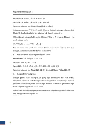 Kegiatan Pembelajaran 2
28
Faktor dari 40 adalah: 1, 2, 4, 5, 8, 10, 20, 40.
Faktor dari 48 adalah: 1, 2, 3, 4, 6, 8, 12, 16, 24, 48.
Faktor persekutuan dari 40 dan 48 adalah: 1, 2, 4, dan 8.
Jadi yang merupakan FPB(40,48) adalah 8, karena 8 adalah faktor persekutuan dari
40 dan 48, dan diantara factor persekutuan 1, 2, 4, dan 8 semua ≤ 8.
FPB(a, b) selalu bilangan bulat positif. Sehingga FPB(a, b) ≥ 1, karena 1 | a dan 1 | b
untuk setiap a dan b.
Jika FPB(a, b) = d maka FPB(a : d, b : d) = 1
Ada beberapa cara untuk menemukan faktor persekutuan terbesar dari dua
bilangan. Di bawah ini adalah beberapa di antaranya:
a. Cara sederhana atau dengan himpunan faktor
Tentukan FPB dari bilangan 75 dan 120
Faktor 75 = {1, 3, 5, 15, 25, 75}
Faktor 120 = {1, 2, 3, 4, 5, 6, 8, 10, 12, 15, 20, 24, 30, 40, 60, 120}
Faktor persekutuan dari 75 dan 120 ={1, 3, 4, 15}. Jadi FPB dari 75 dan 120 =15
b. Dengan faktorisasi prima
Bilangan prima adalah bilangan Asli yang tepat mempunyai dua buah factor.
Faktorisasi prima dari suatu bilangan adalah menguraikan suatu bilangan menjadi
perkalian factor-faktor prima dari bilangan tersebut. Faktorisasi prima biasanya
dicari dengan menggunakan pohon faktor.
Pohon faktor adalah pohon yang tumbuh ke bawah dengan menggunakan perkalian
yang menggunakan bilangan prima.
 