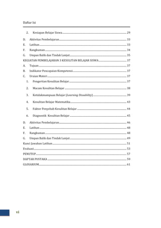 Daftar Isi
vi
2. Kesiapan Belajar Siswa........................................................................................................ 29
D. Aktivitas Pembelajaran............................................................................................................. 33
E. Latihan............................................................................................................................................. 33
F. Rangkuman.................................................................................................................................... 34
G. Umpan Balik dan Tindak Lanjut............................................................................................ 35
KEGIATAN PEMBELAJARAN 3 KESULITAN BELAJAR SISWA............................................. 37
A. Tujuan.............................................................................................................................................. 37
B. Indikator Pencapaian Kompetensi....................................................................................... 37
C. Uraian Materi................................................................................................................................ 37
1. Pengertian Kesulitan Belajar............................................................................................. 37
2. Macam Kesulitan Belajar .................................................................................................... 38
3. Ketidakmampuan Belajar (Learning Dissability)...................................................... 39
4. Kesulitan Belajar Matematika........................................................................................... 43
5. Faktor Penyebab Kesulitan Belajar ................................................................................ 44
6. Diagnostik Kesulitan Belajar............................................................................................ 45
D. Aktivitas Pembelajaran............................................................................................................. 46
E. Latihan............................................................................................................................................. 48
F. Rangkuman.................................................................................................................................... 48
G. Umpan Balik dan Tindak Lanjut............................................................................................ 49
Kunci Jawaban Latihan........................................................................................................................ 51
Evaluasi...................................................................................................................................................... 53
PENUTUP................................................................................................................................................... 57
DAFTAR PUSTAKA................................................................................................................................ 59
GLOSARIUM.............................................................................................................................................. 61
 