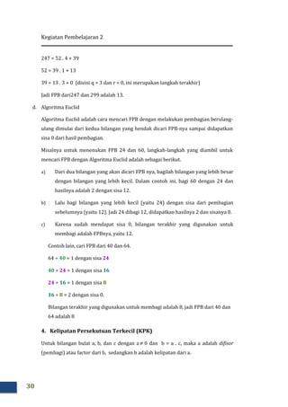Kegiatan Pembelajaran 2
30
247 = 52 . 4 + 39
52 = 39 . 1 + 13
39 = 13 . 3 + 0 (disini q = 3 dan r = 0, ini merupakan langkah terakhir)
Jadi FPB dari247 dan 299 adalah 13.
d. Algoritma Euclid
Algoritma Euclid adalah cara mencari FPB dengan melakukan pembagian berulang-
ulang dimulai dari kedua bilangan yang hendak dicari FPB-nya sampai didapatkan
sisa 0 dari hasil pembagian.
Misalnya untuk menenukan FPB 24 dan 60, langkah-langkah yang diambil untuk
mencari FPB dengan Algoritma Euclid adalah sebagai berikut.
a) Dari dua bilangan yang akan dicari FPB nya, bagilah bilangan yang lebih besar
dengan bilangan yang lebih kecil. Dalam contoh ini, bagi 60 dengan 24 dan
hasilnya adalah 2 dengan sisa 12.
b) Lalu bagi bilangan yang lebih kecil (yaitu 24) dengan sisa dari pembagian
sebelumnya (yaitu 12). Jadi 24 dibagi 12, didapatkan hasilnya 2 dan sisanya 0.
c) Karena sudah mendapat sisa 0, bilangan terakhir yang digunakan untuk
membagi adalah FPBnya, yaitu 12.
Contoh lain, cari FPB dari 40 dan 64.
64 ÷ 40 = 1 dengan sisa 24
40 ÷ 24 = 1 dengan sisa 16
24 ÷ 16 = 1 dengan sisa 8
16 ÷ 8 = 2 dengan sisa 0.
Bilangan terakhir yang digunakan untuk membagi adalah 8, jadi FPB dari 40 dan
64 adalah 8
4. Kelipatan Persekutuan Terkecil (KPK)
Untuk bilangan bulat a, b, dan c dengan a ≠ 0 dan b = a . c, maka a adalah difisor
(pembagi) atau factor dari b, sedangkan b adalah kelipatan dari a.
 