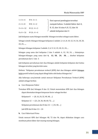Modul Matematika SMP
31
1 × 4 = 4 4 : 4 = 1
2 × 4 = 8 8 : 4 = 2
3 × 4 = 12 12 : 4 = 3
4 x 4 = 16 16 : 4 = 4
Jadi kelipatan suatu bilangan memiliki bilangan tersebut sebagai suatu faktor.
Sebagai contoh: bilangan-bilangan kelipatan 2 adalah: 2, 4, 6, 8, 10, 12, 14, 16, 18, 20,
22, 24, ....,
bilangan-bilangan kelipatan 3 adalah: 3, 6, 9, 12, 15, 18, 21, 24, ...
bilangan yang sama dari kelipatan 2 dan 3 adalah: 6, 12, 18, 24, .... Selanjutnya
bilangan-bilangan yang sama dari 6, 12, 18, 24, 30, …. disebut kelipatan
persekutuan dari 2 dan 3.
Jadi kelipatan persekutuan dari dua bilangan adalah kelipatan-kelipatan dari kedua
bilangan tersebut yang bernilai sama
Definisi: ”Kelipatan persekutuan terkecil (KPK) dari dua bilangan adalah bilangan
bulat positif terkecil yang dapat dibagi habis oleh kedua bilangan itu.”
Ada beberapa cara/metode untuk mencari Kelipatan Persekutuan Terkecil (KPK)
adalah sebagai berikut.
a. Cara Himpunan Faktor
Tentukan KPK dari bilangan 8 dan 12. Untuk menentukan KPK dari dua bilangan
dapat ditentukan dengan himpunan factor sebagai berikut
Kelipatan 8 = {8, 16, 24, 32, 40, 48, …}
Kelipatan 12 = {21, 24, 36, 48, 60, 72, ….}
Kelipatan persekutuan dari 8 dan 12 = { 24, 48, …}
Jadi KPK dari 8 dan 12 = 24
b. Cara Faktorisasi Prima
Untuk mencari KPK dari bilangan 48, 72 dan 96, dapat dilakukan dengan cara
membuat pohon faktor dari masing-masing bilangan.
Dari operasi pembagian tersebut
nampak bahwa 4 adalah faktor dari 4,
8, 12, dan 16 atau 4, 8, 12, dan 16
adalah kelipatan dari 4
 