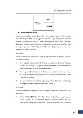 Modul Matematika SMP
33
KPK(a,b) =
a × b
FPB(a,b)
D. Aktifitas Pembelajaran
Untuk memantapkan pengetahuan dan keterampilan yang terkait dengan
materiKeterbagian, FPB, dan KPK, peserta pelatihan dapat mengerjakan aktivitas-
aktivitas pembelajaran berikut. Dalam mengerjakan aktivitasini pembaca
diharapkan untuk mengisi isian atau menjawab pertanyaan yang diajukan. Hasil
perkerjaan peserta pelatihandapat didiskusikan dengan peserta lain atau
menanyakan kepada instruktur.
Aktivitas-1.
Untuk memperdalam pengetahuan anda mengenai materi keterbagian, kerjakan
soal-soal berikut ini.
1. Apa yang anda lakukan jika anda diminta mencari semua factor dari bilangan
56, 625, 1825, dan 876543? Apakah ciri bilangan dibagi dapat membantu anda
dalam menentukan factor dari bilangan tersebut?
2. Apa yang anda lakukan jika anda diminta membuat soal untuk menentukan
dua buah bilangan bulat yang terdiri dari 5 digit dan mempunyai Faktor
Persekutuan Terbesar 11
3. Jika anda diminta menentukan angka yang belum diketahui pada bilangan
9a7b6 yaitu bilangan lima angka yang habis dibagi 33
Aktivitas-2.
Untuk memperdalam pengetahuan anda mengenai materi FPB, kerjakan soal-soal
berikut ini.
1. Carilah FPB dari 1009 dan 4001. Apakah bisa diselesaikan dengan himpunan
factor? Apakah bisa diselesaikan dengan faktorisasi prima? Apa bisa
diselesaikan dengan algoritma euclid? Berikan penjelasan apa persaratan
 