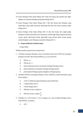 Modul Matematika SMP
35
10. Suatu bilangan bulat dapat dibagi oleh 9 jika dan hanya jika jumlah dari digit-
digitnya merupakan bilangan yang dapat dibagi oleh 9.
11. Suatu bilangan bulat dapat dibagi oleh 7 jika dan hanya jika bilangan yang
dinyatakan tanpa digit satuannya dikurangi dua kali unit satuan asalnya, dapat
dibagi oleh 7.
12. Suatu bilangan bulat dapat dibagi oleh 11 jika dan hanya jika angka-angka
bilangan tersebut diurutkan dari satuannya, jumlah digit-digit yang berada pada
urutan ganjil, dikurangi jumlah digit-digit yang berada pada urutan genap
melambangkan suatu bilangan yang habis dibagi oleh 11.
G. Umpan Balik dan Tindak Lanjut
Umpan Balik
Pilihlah jawaban yang menurut Anda benar!
1. Terdapat pasangan bilangan p dan q, kemudian akan dicari KPK dari pasangan
bilangan tersebut. Jika ternyata KPK (p, q) = pq, itu berarti:
A. Nilai p = q.
B. FPB (p, q) = 1.
C. pdan q keduanya harus merupakan bilangan-bilangan prima.
D. pdan q keduanya merupakan bilangan-bilangan ganjil.
E. pmerupakan bilangan ganjil, sedagkan q bilangan genap.
2. Andaikan FPB dari pasangan bilangan m dan n adalah m, maka kesimpulan yang
benar adalah ... .
A. m dan n adalah pasangan bilangan yang relatif prima.
B. n adalah faktor dari m
C. n habis dibagi oleh m
D. KPK dari m dan n adalah mn
E. FPB dari m dan n adalah
m
n
3. Andaikan m = a4b2c5d dan n = a b3c3, dengan a, b, c, dan d adalah bilangan prima,
maka KPK (m, n) adalah ... .
A. ab2c3
 