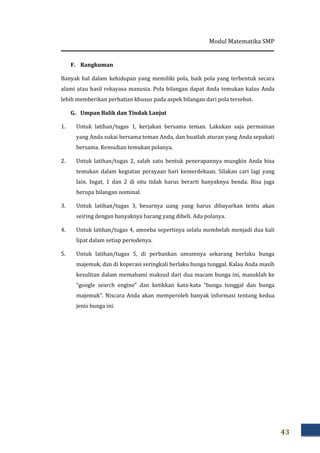 Modul Matematika SMP
43
F. Rangkuman
Banyak hal dalam kehidupan yang memiliki pola, baik pola yang terbentuk secara
alami atau hasil rekayasa manusia. Pola bilangan dapat Anda temukan kalau Anda
lebih memberikan perhatian khusus pada aspek bilangan dari pola tersebut.
G. Umpan Balik dan Tindak Lanjut
1. Untuk latihan/tugas 1, kerjakan bersama teman. Lakukan saja permainan
yang Anda sukai bersama teman Anda, dan buatlah aturan yang Anda sepakati
bersama. Kemudian temukan polanya.
2. Untuk latihan/tugas 2, salah satu bentuk penerapannya mungkin Anda bisa
temukan dalam kegiatan perayaan hari kemerdekaan. Silakan cari lagi yang
lain. Ingat, 1 dan 2 di situ tidak harus berarti banyaknya benda. Bisa juga
berupa bilangan nominal.
3. Untuk latihan/tugas 3, besarnya uang yang harus dibayarkan tentu akan
seiring dengan banyaknya barang yang dibeli. Ada polanya.
4. Untuk latihan/tugas 4, amoeba sepertinya selalu membelah menjadi dua kali
lipat dalam setiap periodenya.
5. Untuk latihan/tugas 5, di perbankan umumnya sekarang berlaku bunga
majemuk, dan di koperasi seringkali berlaku bunga tunggal. Kalau Anda masih
kesulitan dalam memahami maksud dari dua macam bunga ini, masuklah ke
“google search engine” dan ketikkan kata-kata “bunga tunggal dan bunga
majemuk”. Niscara Anda akan memperoleh banyak informasi tentang kedua
jenis bunga ini.
 