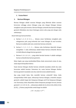 Kegiatan Pembelajaran 4
46
C. Uraian Materi
1. Barisan Bilangan
Barisan bilangan adalah susunan bilangan yang dibentuk dalam susunan
berurutan sehingga antara bilangan yang satu dengan bilangan lainnya
mengikuti suatu pola tertentu. Barisan bilangan aritmetik dan barisan bilangan
geometri dibedakan atas dasar hubungan antara suku yang satu dengan suku
sebelumnya.
Amati beberapa barisan berikut.
a. barisan 1, 2, 3, 4, 5, 6, .... dimana unsur berikutnya mengikuti pola
sebagaimana pola yang terbentuk dari enam bilangan di awal tersebut.
Barisan ini adalah salah satu contoh dari barisan aritmetik.
b. barisan 1, -1, 1, -1, 1, -1, ... dimana suku berikutnya diperoleh dengan
mengalikan -1 suku sebelumnya adalah bukan barisan aritmetik. Barisan
ini lebih dikenal sebagai barisan geometri.
c. Barisan 4, 4, 4, 4, 4, 4, ... yang selalu bernilai konstan 4 adalah sekaligus
barisan aritmetik dan barisan geometri,
Kalau begitu apa yang membedakan?Kalau Anda mencermati uraian di atas,
maka dapat disimpulkan bahwa:
Suatu barisan bilangan disebut barisan aritmetik manakala selisih dua suku
berurutan adalah konstan. Sementara itu, suatu barisan bilangan disebut
barisan geometri manakala rasio dua suku berurutan adalah konstan.
Apa yang terjadi kalau kita memiliki barisan aritmetik? Kalau Anda
memperhatikan lebih tajam, sebenarnya barisan bilangan, aritmetik ataupun
geometri, adalah fungsi dari himpunan bilangan asli N ke himpunan bilangan
real. Karenanya, kalau dinyatakan dalam himpunan pasangan terurut, barisan
geometri 1, 2, 4, 8, 16, 32, ... sebenarnya adalah {(1,1), (2,2), (3,4), (4,8), (5,16),
(6,32), ...}. Rumus yang berlaku untuk fungsi ini adalah:
݂: ܰ → ܴ; ݂ሺ݊ሻ = 2௡ିଵ
.
 