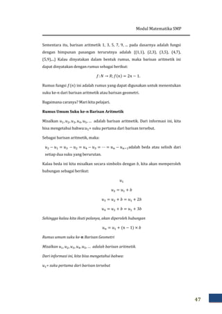 Modul Matematika SMP
47
Sementara itu, barisan aritmetik 1, 3, 5, 7, 9, ... pada dasarnya adalah fungsi
dengan himpunan pasangan terurutnya adalah {(1,1), (2,3), (3,5), (4,7),
(5,9),...} Kalau dinyatakan dalam bentuk rumus, maka barisan aritmetik ini
dapat dinyatakan dengan rumus sebagai berikut:
݂: ܰ → ܴ; ݂ሺ݊ሻ = 2݊ − 1.
Rumus fungsi ݂ሺ݊ሻ ini adalah rumus yang dapat digunakan untuk menentukan
suku ke-݊ dari barisan aritmetik atau barisan geometri.
Bagaimana caranya? Mari kita pelajari.
Rumus Umum Suku ke-࢔ Barisan Aritmetik
Misalkan ‫ݑ‬ଵ, ‫ݑ‬ଶ, ‫ݑ‬ଷ, ‫ݑ‬ସ, ‫ݑ‬ହ, … adalah barisan aritmetik. Dari informasi ini, kita
bisa mengetahui bahwa:‫ݑ‬ଵ= suku pertama dari barisan tersebut.
Sebagai barisan aritmetik, maka:
‫ݑ‬ଶ − ‫ݑ‬ଵ = ‫ݑ‬ଷ − ‫ݑ‬ଶ = ‫ݑ‬ସ − ‫ݑ‬ଷ = ⋯ = ‫ݑ‬௡ − ‫ݑ‬௡ିଵadalah beda atau selisih dari
setiap dua suku yang berurutan.
Kalau beda ini kita misalkan secara simbolis dengan ܾ, kita akan memperoleh
hubungan sebagai berikut:
‫ݑ‬ଵ
‫ݑ‬ଶ = ‫ݑ‬ଵ + ܾ
‫ݑ‬ଷ = ‫ݑ‬ଶ + ܾ = ‫ݑ‬ଵ + 2ܾ
‫ݑ‬ସ = ‫ݑ‬ଷ + ܾ = ‫ݑ‬ଵ + 3ܾ
Sehingga kalau kita ikuti polanya, akan diperoleh hubungan
‫ݑ‬௡ = ‫ݑ‬ଵ + ሺ݊ − 1ሻ × ܾ
Rumus umum suku ke-࢔ Barisan Geometri
Misalkan ‫ݑ‬ଵ, ‫ݑ‬ଶ, ‫ݑ‬ଷ, ‫ݑ‬ସ, ‫ݑ‬ହ, … adalah barisan aritmetik.
Dari informasi ini, kita bisa mengetahui bahwa:
‫ݑ‬ଵ= suku pertama dari barisan tersebut
 
