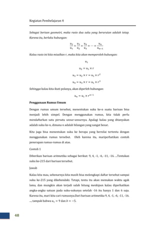 Kegiatan Pembelajaran 4
48
Sebagai berisan geometri, maka rasio dua suku yang berurutan adalah tetap.
Karena itu, berlaku hubungan:
‫ݑ‬ଶ
‫ݑ‬ଵ
=
‫ݑ‬ଷ
‫ݑ‬ଶ
=
‫ݑ‬ସ
‫ݑ‬ଷ
= ⋯ =
‫ݑ‬௡
‫ݑ‬௡ିଵ
Kalau rasio ini kita misalkan ‫,ݎ‬ maka kita akan memperoleh hubungan:
‫ݑ‬ଵ
‫ݑ‬ଶ = ‫ݑ‬ଵ × ‫ݎ‬
‫ݑ‬ଷ = ‫ݑ‬ଶ × ‫ݎ‬ = ‫ݑ‬ଵ × ‫ݎ‬ଶ
‫ݑ‬ସ = ‫ݑ‬ଷ × ‫ݎ‬ = ‫ݑ‬ଵ × ‫ݎ‬ଷ
Sehingga kalau kita ikuti polanya, akan diperleh hubungan:
‫ݑ‬௡ = ‫ݑ‬ଵ × ‫ݎ‬௡ିଵ
Penggunaan Rumus Umum
Dengan rumus umum tersebut, menentukan suku ke-n suatu barisan bisa
menjadi lebih simpel. Dengan menggunakan rumus, kita tidak perlu
mendaftarkan satu persatu unsur-unsurnya. Apalagi kalau yang ditanyakan
adalah suku ke-݊, dimana ݊ adalah bilangan yang sangat besar.
Kita juga bisa menentukan suku ke berapa yang bernilai tertentu dengan
menggunakan rumus tersebut. Oleh karena itu, mariperhatikan contoh
penerapan rumus-rumus di atas.
Contoh 1
Diberikan barisan aritmetika sebagai berikut: 9, 4, -1, -6, -11, -16. ...Tentukan
suku ke-215 dari barisan tersebut.
Jawab
Kalau kita mau, sebenarnya kita masih bisa melengkapi daftar tersebut sampai
suku ke-215 yang dikehendaki. Tetapi, tentu itu akan memakan waktu agak
lama, dan mungkin akan terjadi salah hitung meskipun kalau diperhatikan
angka-angka satuan pada suku-sukunya setelah -16 itu hanya 1 dan 6 saja.
Karena itu, mari kita cari rumusnya.Dari barisan aritmetika 9, 4, -1, -6, -11, -16.
..., tampak bahwa ‫ݑ‬ଵ = 9 dan ܾ = −5.
 