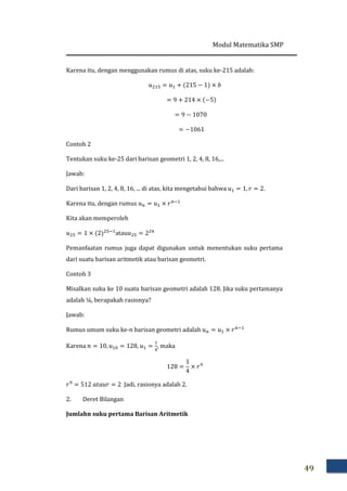 Modul Matematika SMP
49
Karena itu, dengan menggunakan rumus di atas, suku ke-215 adalah:
‫ݑ‬ଶଵହ = ‫ݑ‬ଵ + ሺ215 − 1ሻ × ܾ
= 9 + 214 × ሺ−5ሻ
= 9 − 1070
= −1061
Contoh 2
Tentukan suku ke-25 dari barisan geometri 1, 2, 4, 8, 16,...
Jawab:
Dari barisan 1, 2, 4, 8, 16, ... di atas, kita mengetahui bahwa ‫ݑ‬ଵ = 1, ‫ݎ‬ = 2.
Karena itu, dengan rumus ‫ݑ‬௡ = ‫ݑ‬ଵ × ‫ݎ‬௡ିଵ
Kita akan memperoleh
‫ݑ‬ଶହ = 1 × ሺ2ሻଶହିଵ
atau‫ݑ‬ଶହ = 2ଶସ
Pemanfaatan rumus juga dapat digunakan untuk menentukan suku pertama
dari suatu barisan aritmetik atau barisan geometri.
Contoh 3
Misalkan suku ke 10 suatu barisan geometri adalah 128. Jika suku pertamanya
adalah ¼, berapakah rasionya?
Jawab:
Rumus umum suku ke-݊ barisan geometri adalah ‫ݑ‬௡ = ‫ݑ‬ଵ × ‫ݎ‬௡ିଵ
Karena ݊ = 10, ‫ݑ‬ଵ଴ = 128, ‫ݑ‬ଵ =
ଵ
ସ
, maka
128 =
1
4
× ‫ݎ‬ଽ
‫ݎ‬ଽ
= 512 ܽ‫ݎݑܽݐ‬ = 2 Jadi, rasionya adalah 2.
2. Deret Bilangan
Jumlah‫ܖ‬ suku pertama Barisan Aritmetik
 
