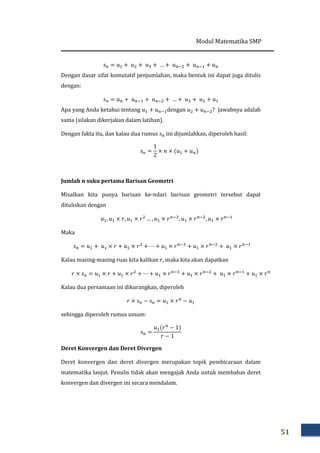 Modul Matematika SMP
51
‫ݏ‬௡ = ‫ݑ‬ଵ + ‫ݑ‬ଶ + ‫ݑ‬ଷ + … + ‫ݑ‬௡ିଶ + ‫ݑ‬௡ିଵ + ‫ݑ‬௡
Dengan dasar sifat komutatif penjumlahan, maka bentuk ini dapat juga ditulis
dengan:
‫ݏ‬௡ = ‫ݑ‬௡ + ‫ݑ‬௡ିଵ + ‫ݑ‬௡ିଶ + … + ‫ݑ‬ଷ + ‫ݑ‬ଶ + ‫ݑ‬ଵ
Apa yang Anda ketahui tentang ‫ݑ‬ଵ + ‫ݑ‬௡ିଵdengan ‫ݑ‬ଶ + ‫ݑ‬௡ିଶ? Jawabnya adalah
sama (silakan dikerjakan dalam latihan).
Dengan fakta itu, dan kalau dua rumus ‫ݏ‬௡ ini dijumlahkan, diperoleh hasil:
‫ݏ‬௡ =
1
2
× ݊ × ሺ‫ݑ‬ଵ + ‫ݑ‬௡ሻ
Jumlah n suku pertama Barisan Geometri
Misalkan kita punya barisan ke-݊dari barisan geometri tersebut dapat
dituliskan dengan
‫ݑ‬ଵ, ‫ݑ‬ଵ × ‫,ݎ‬ ‫ݑ‬ଵ × ‫ݎ‬ଶ
… , ‫ݑ‬ଵ × ‫ݎ‬௡ିଷ
, ‫ݑ‬ଵ × ‫ݎ‬௡ିଶ
, ‫ݑ‬ଵ × ‫ݎ‬௡ିଵ
Maka
‫ݏ‬௡ = ‫ݑ‬ଵ + ‫ݑ‬ଵ × ‫ݎ‬ + ‫ݑ‬ଵ × ‫ݎ‬ଶ
+ ⋯ + ‫ݑ‬ଵ × ‫ݎ‬௡ିଷ
+ ‫ݑ‬ଵ × ‫ݎ‬௡ିଶ
+ ‫ݑ‬ଵ × ‫ݎ‬௡ିଵ
Kalau masing-masing ruas kita kalikan ‫,ݎ‬ maka kita akan dapatkan
‫ݎ‬ × ‫ݏ‬௡ = ‫ݑ‬ଵ × ‫ݎ‬ + ‫ݑ‬ଵ × ‫ݎ‬ଶ
+ ⋯ + ‫ݑ‬ଵ × ‫ݎ‬௡ିଷ
+ ‫ݑ‬ଵ × ‫ݎ‬௡ିଶ
+ ‫ݑ‬ଵ × ‫ݎ‬௡ିଵ
+ ‫ݑ‬ଵ × ‫ݎ‬௡
Kalau dua persamaan ini dikurangkan, diperoleh
‫ݎ‬ × ‫ݏ‬௡ − ‫ݏ‬௡ = ‫ݑ‬ଵ × ‫ݎ‬௡
− ‫ݑ‬ଵ
sehingga diperoleh rumus umum:
‫ݏ‬௡ =
‫ݑ‬ଵሺ‫ݎ‬௡
− 1ሻ
‫ݎ‬ − 1
Deret Konvergen dan Deret Divergen
Deret konvergen dan deret divergen merupakan topik pembicaraan dalam
matematika lanjut. Penulis tidak akan mengajak Anda untuk membahas deret
konvergen dan divergen ini secara mendalam.
 