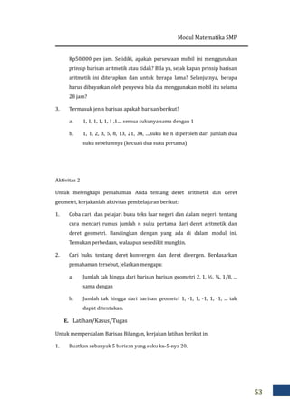 Modul Matematika SMP
53
Rp50.000 per jam. Selidiki, apakah persewaan mobil ini menggunakan
prinsip barisan aritmetik atau tidak? Bila ya, sejak kapan prinsip barisan
aritmetik ini diterapkan dan untuk berapa lama? Selanjutnya, berapa
harus dibayarkan oleh penyewa bila dia menggunakan mobil itu selama
28 jam?
3. Termasuk jenis barisan apakah barisan berikut?
a. 1, 1, 1, 1, 1, 1 ,1.... semua sukunya sama dengan 1
b. 1, 1, 2, 3, 5, 8, 13, 21, 34, ....suku ke n diperoleh dari jumlah dua
suku sebelumnya (kecuali dua suku pertama)
Aktivitas 2
Untuk melengkapi pemahaman Anda tentang deret aritmetik dan deret
geometri, kerjakanlah aktivitas pembelajaran berikut:
1. Coba cari dan pelajari buku teks luar negeri dan dalam negeri tentang
cara mencari rumus jumlah ݊ suku pertama dari deret aritmetik dan
deret geometri. Bandingkan dengan yang ada di dalam modul ini.
Temukan perbedaan, walaupun sesedikit mungkin.
2. Cari buku tentang deret konvergen dan deret divergen. Berdasarkan
pemahaman tersebut, jelaskan mengapa:
a. Jumlah tak hingga dari barisan barisan geometri 2, 1, ½, ¼, 1/8, ...
sama dengan
b. Jumlah tak hingga dari barisan geometri 1, -1, 1, -1, 1, -1, ... tak
dapat ditentukan.
E. Latihan/Kasus/Tugas
Untuk memperdalam Barisan Bilangan, kerjakan latihan berikut ini
1. Buatkan sebanyak 5 barisan yang suku ke-5-nya 20.
 