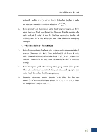 Modul Matematika SMP
55
aritmetik adalah ‫ݏ‬௡ =
ଵ
ଶ
× ݊ × ሺ‫ݑ‬ଵ + ‫ݑ‬௡ሻ. Sedangkan jumlah ݊ suku
pertama dari suatu deret geometri adalah ‫ݏ‬௡ =
௨భሺ௥೙ିଵሻ
௥ିଵ
.
3. Deret geometri ada dua macam, yaitu deret yang konvergen dan deret
yang divergen. Deret yang konvergen biasanya ditandai dengan nilai
rasio terletak di antara 0 dan 1. Kita bisa menentukan jumlah tak
terhingga dari deret yang konvergen, tapi tidak bisa untuk deret yang
divergen.
G. Umpan Balik dan Tindak Lanjut
1. Kalau Anda mulai dari 0 sebagai suku pertama, maka akantersedia jarak
sebesar 20 dengan suku ke-5. Kalau Anda bagi 20 ini dengan 4, maka
maka diperoleh suku-suku sebagai berikut 0, 5, 10, 15, 20, ... seperti yang
diminta. Coba lakukan hal yang sama, tapi berangkat dari 2, 8, atau yang
lainnya.
2. Suatu bilangan negatif kalau dipangkatkan genap pasti bernilai positif.
Akan tetapi, nilai suatu suku tidak hanya ditentukan oleh pangkat dari
rasio. Masih ditentukan oleh bilangan pertama.
3. Lakukan manipulasi aljabar dengan pelan-pelan dan hati-hati.
݂ሺ݊ሻ = ሺ−1ሻ௡
akan menghasilkan barisan -1, 1, -1, 1, -1, 1, -1, ... suatu
barisan geometri dengan rasio -1.
 