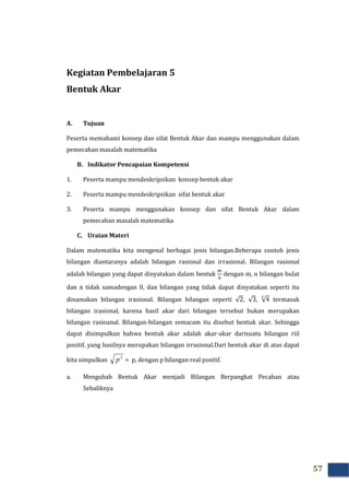 57
Kegiatan Pembelajaran 5
Bentuk Akar
A. Tujuan
Peserta memahami konsep dan sifat Bentuk Akar dan mampu menggunakan dalam
pemecahan masalah matematika
B. Indikator Pencapaian Kompetensi
1. Peserta mampu mendeskripsikan konsep bentuk akar
2. Peserta mampu mendeskripsikan sifat bentuk akar
3. Peserta mampu menggunakan konsep dan sifat Bentuk Akar dalam
pemecahan masalah matematika
C. Uraian Materi
Dalam matematika kita mengenal berbagai jenis bilangan.Beberapa contoh jenis
bilangan diantaranya adalah bilangan rasional dan irrasional. Bilangan rasional
adalah bilangan yang dapat dinyatakan dalam bentuk
௠
୬
dengan m, n bilangan bulat
dan n tidak samadengan 0, dan bilangan yang tidak dapat dinyatakan seperti itu
dinamakan bilangan irasional. Bilangan bilangan seperti √2, √3, √4
య
termasuk
bilangan irasional, karena hasil akar dari bilangan tersebut bukan merupakan
bilangan rasioanal. Bilangan-bilangan semacam itu disebut bentuk akar. Sehingga
dapat disimpulkan bahwa bentuk akar adalah akar-akar darisuatu bilangan riil
positif, yang hasilnya merupakan bilangan irrasional.Dari bentuk akar di atas dapat
kita simpulkan
2
p = p, dengan p bilangan real positif.
a. Mengubah Bentuk Akar menjadi Bilangan Berpangkat Pecahan atau
Sebaliknya
 