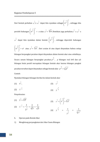 Kegiatan Pembelajaran 5
58
Dari bentuk perkalian 2
1
a x 2
1
a dapat kita nyatakan sebagai
2
2
1








a , sehingga kita
peroleh hubungan
2
2
1








a = a atau 2
1
a =
2
a .Demikian juga perkalian 3
2
a x 3
2
a x
3
2
a dapat kita nyatakan dalam bentuk
3
3
2








a , sehingga diperoleh hubungan
3
3
2








a = a2 atau 3
2
a =
3 2
a . Dari uraian di atas dapat dinyatakan bahwa setiap
bilangan berpangkat pecahan dapat dinyatakan dalam bentuk akar atau sebaliknya.
Secara umum bilangan berpangkat pecahan b
a
p , p bilangan real b≠0 dan a,b
bilangan bulat positif merupakan bilangan bentuk akar karena bilangan pangkat
pecahan tersebut dapat dinyatakan sebagai bentuk akar b
a
p = b a
p
Contoh:
Nyatakan bilangan-bilangan berikut ke dalam bentuk akar
(1) 3
2
5 ,
(2) 2
1
3
−
(3) 3
5
x
(4) 4
3
−
y
Penyelesaian:
(1) 3
2
5 =
3 2
5
(2) 2
1
3
−
=
2
1
3
1
= 2
3
1
=
3
1
(3) 3
5
x =
5
3
1








x =
3 5
x
(4) 4
3
−
y = =
4 3
1
y
b. Operasi pada Bentuk Akar
1) Menghitung perpangkatan dari Akar Suatu Bilangan
4
3
1
y
 