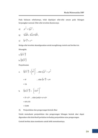 Modul Matematika SMP
59
Pada bahasan sebelumnya, telah dipelajari sifat-sifat umum pada bilangan
berpangkat rasional. Sifat-sifat tersebut diantaranya
a) b
a
p = b a
p ;
b)
n
ab =
nn
ba × ;
c) ( )qp
a = pq
a
Ketiga sifat tersebut akandigunakan untuk menghitung contoh soal berikut ini.
Hitunglah:
a. ( )3
3 2
4
b. ( )3 2
32
Penyelesaian
a. ( )3
3 2
4 =
3
3
2
4 







… sifat b a
p = b
a
p
= 42 … sifat ( )qp
a = apq
= 16
b. ( )6
3 2
32 =
6
3
2
32 







x
= 26 x 34 … sifat (axb)n= an x bn
= 64 x 81
= 5184
2). Penjumlahan dan pengurangan bentuk Akar
Untuk memahami penjumlahan dan pengurangan bilangan bentuk akar dapat
digunakan sifat distributif perkalian terhadap penjumlahan atau pengurangan.
Contoh berikut akan membantu untuk lebih memahaminya.
 