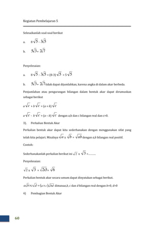 Kegiatan Pembelajaran 5
60
Selesaikanlah soal-soal berikut
a. 8 5 - 53
b. 35 + 72
Penyelesaian:
a. 8 5 - 53 = (8-3) 5 = 5 5
b. 35 + 72 tidak dapat dijumlahkan, karena angka di dalam akar berbeda.
Penjumlahan atau pengurangan bilangan dalam bentuk akar dapat dirumuskan
sebagai berikut
a c + b c = (a + b) c
a c - b c = (a – b) c dengan a,b dan c bilangan real dan c>0.
3). Perkalian Bentuk Akar
Perkalian bentuk akar dapat kita sederhanakan dengan menggunakan sifat yang
telah kita pelajari. Misalnya a x b = abdengan a,b bilangan real positif.
Contoh:
Sederhanakanlah perkalian berikut ini 2 x 3 =……….
Penyelesaian:
x 3 = 32x = 6
Perkalian bentuk akar secara umum dapat dinyatakan sebagai berikut.
=× dcba ( ) bdca× dimanaa,b, c dan d bilangan real dengan b>0, d>0
4) Pembagian Bentuk Akar
2
 