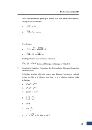 Modul Matematika SMP
61
Untuk lebih memahami pembagian bentuk akar, perhatikan contoh berikut.
Hitunglah soal-soal berikut.
a. : 5 =……..
b. 64: 4 = …………
Penyelesaian:
a. : 5 = 5:125 = 5
b. 64: 4 = 4:64 = 4
Pembagian bentuk akar memenuhi ketentuan
a : b = ba: dimana a,b bilangan real dengan a>0 dan b>0
5) Menghitung Perkalian, Pembagian, dan Perpangkatan Bilangan Berpangkat
Tak Sebenarnya
Perhatikan kembali sifat-sifat umum pada bilangan berpangkat rasional
berikut ini. Jika a, b bilangan real dan p, q, n bilangan rasional maka
berlakulah.
a. ܽ௣
‫ܽݔ‬௤
= ܽ௣ା௤
b. ܽ௣
: ܽ௤
= ܽ௣ି௤
c. ሺܽ‫ܾݔ‬ሻ௡
= ܽ௡
‫ܾݔ‬௡
d.
n
b
a






= n
n
b
a
e. a0= 1
f. a-p= p
a
1
g. n
m
a =
n m
a , ܽ ∈ ܴ ݀ܽ݊ ݉, ݊ ∈ ܼ
125
125
 