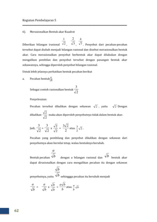 Kegiatan Pembelajaran 5
62
6). Merasionalkan Bentuk akar Kuadrat
Diberikan bilangan irasional 2
1
, 3
2
, 7
4
. Penyebut dari pecahan-pecahan
tersebut dapat diubah menjadi bilangan rasional dan disebut merasionalkan bentuk
akar. Cara merasionalkan penyebut berbentuk akar dapat dilakukan dengan
mengalikan pembilan dan penyebut tersebut dengan pasangan bentuk akar
sekawannya, sehingga diperoleh penyebut bilangan rasional.
Untuk lebih jelasnya perhatikan bentuk pecahan berikut
a. Pecahan bentuk
௔
√௕
Sebagai contoh rasionalkan bentuk
2
3
Penyelesaian:
Pecahan tersebut dikalikan dengan sekawan 2 , yaitu 2 Dengan
dikalikan
2
2
maka akan diperoleh penyebutnya tidak dalam bentuk akar.
Jadi,
2
3
=
2
3
x
2
2
=
2
23
atau 2
2
3
.
Pecahan yang pembilang dan penyebut dikalikan dengan sekawan dari
penyebutnya akan bernilai tetap, walau bentuknya berubah.
Bentuk pecahan b
a
dengan a bilangan rasional dan b bentuk akar
dapat dirasionalkan dengan cara mengalikan pecahan itu dengan sekawan
penyebutnya, yaitu b
b
sehinggga pecahan itu berubah menjadi
b
a
=
b
a
x
b
b
=
b
ba
atau b
b
a
 