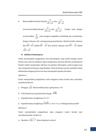 Modul Matematika SMP
63
b. Merasionalkan Pecahan bentuk
cb
a
+
atau
cb
a
−
Cara merasionalkan bentuk
cb
a
+
atau
cb
a
−
hampir sama dengan
merasionalkan
b
a
, yaitu dengan mengalikan pembilang dan penyebutnya
dengan sekawan dari masing-masing penyebutnya. Bentuk bentuk sekawan
dari b + c adalah b - c dan bentuk sekawan dari b - c adalah
b + c
D. Aktifitas Pembelajaran
Untuk memantapkan pengetahuan dan keterampilan yang terkait dengan materi
bentuk akar, peserta pelatihan dapat mengerjakan aktivitas-aktivitas pembelajaran
berikut. Dalam mengerjakan aktivitas ini pembaca diharapkan untuk mengisi isian
atau menjawab pertanyaan yang diajukan. Hasil perkerjaan peserta pelatihan dapat
didiskusikan dengan peserta lain atau menanyakan kepada instruktur.
Aktivitas-1.
Untuk memperdalam pengetahuan anda mengenai materi bentuk akar selesaikan
masalah berikut ini.
a. Mengapa n p tidak terdefinisi jika n genap dan p < 0?
b. Tulis bentuk lain yang ekuivalen dengan
3
46
c. Dapatkah kamu menghitung 2.43
?
d. Dapatkah kamu menghitung
mn
ba. , a > 0, b > 0, n, m bilangan bulat positif?
Aktivitas-2
Untuk memperdalam pengetahuan anda mengenai materi bentuk akar
selesaikanmasalah berikut ini.
a. Nyatakan 4 82
8 yx dalam eksponen rasional
 